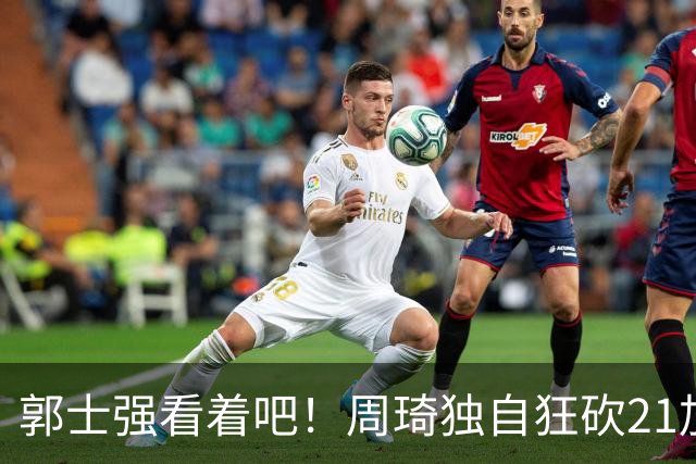 郭士强看着吧！周琦独自狂砍21加17，世预赛他上场，中国男篮底气就足了
